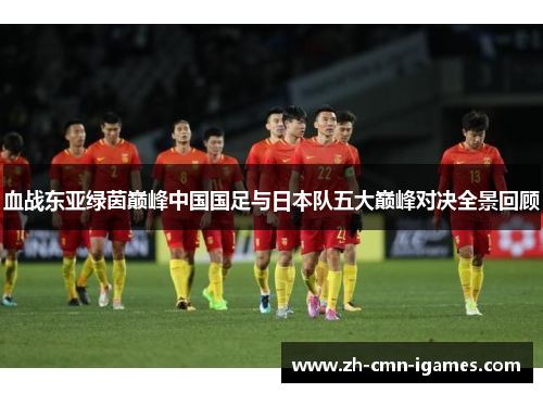 血战东亚绿茵巅峰中国国足与日本队五大巅峰对决全景回顾