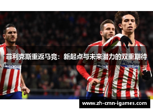 菲利克斯重返马竞：新起点与未来潜力的双重期待