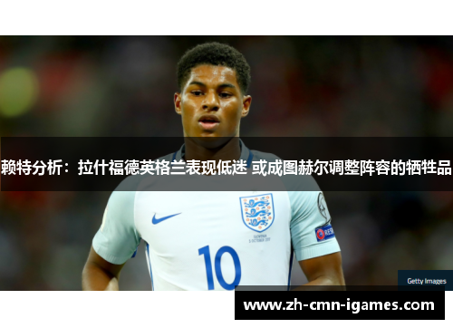 赖特分析：拉什福德英格兰表现低迷 或成图赫尔调整阵容的牺牲品