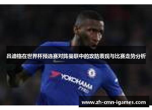 吕迪格在世界杯预选赛对阵曼联中的攻防表现与比赛走势分析