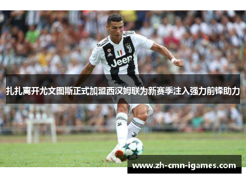 扎扎离开尤文图斯正式加盟西汉姆联为新赛季注入强力前锋助力